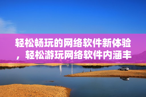 轻松畅玩的网络软件新体验，轻松游玩网络软件内涵丰富的软件优质内容