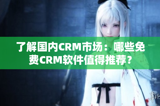 了解国内CRM市场：哪些免费CRM软件值得推荐？