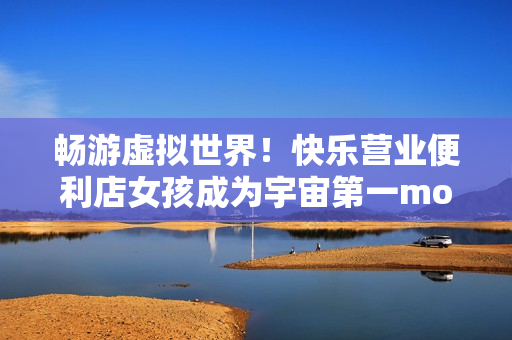 畅游虚拟世界！快乐营业便利店女孩成为宇宙第一moonband玩家