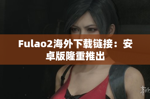 Fulao2海外下载链接：安卓版隆重推出