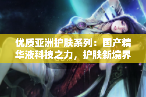 优质亚洲护肤系列：国产精华液科技之力，护肤新境界