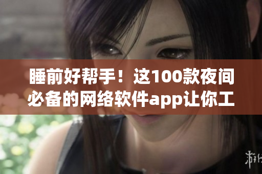 睡前好帮手！这100款夜间必备的网络软件app让你工作、学习更便捷
