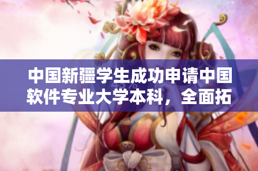 中国新疆学生成功申请中国软件专业大学本科，全面拓展网络软件领域！