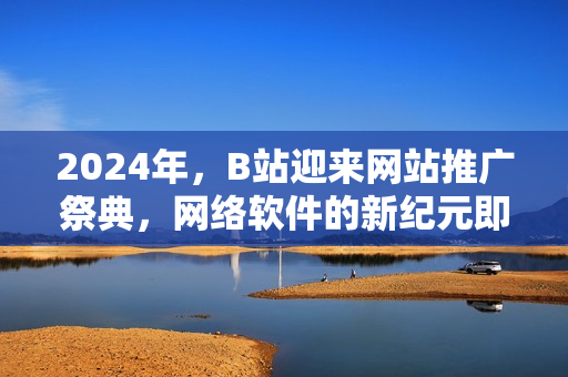 2024年，B站迎来网站推广祭典，网络软件的新纪元即将到来！