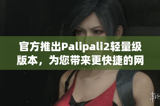 官方推出Palipali2轻量级版本，为您带来更快捷的网络体验