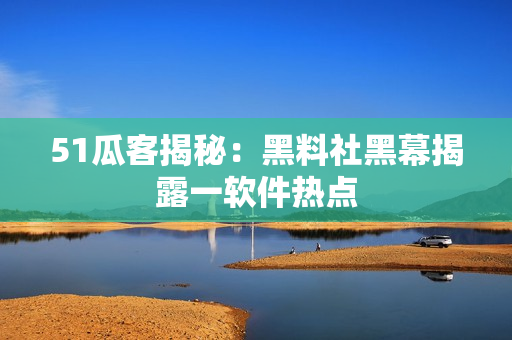 51瓜客揭秘：黑料社黑幕揭露一软件热点