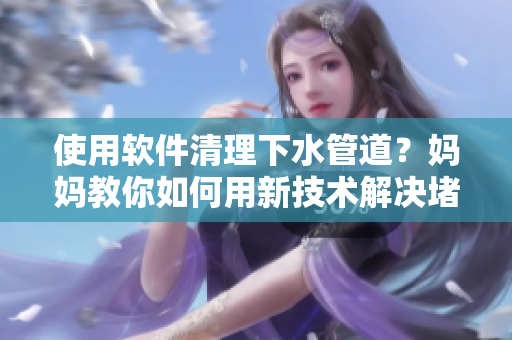 使用软件清理下水管道？妈妈教你如何用新技术解决堵塞问题!
