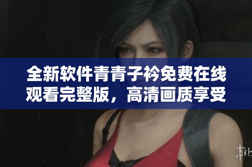 全新软件青青子衿免费在线观看完整版，高清画质享受不间断创意之旅