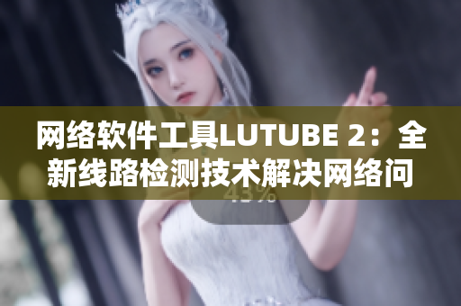 网络软件工具LUTUBE 2：全新线路检测技术解决网络问题