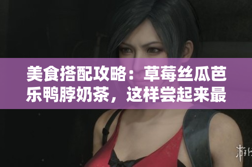 美食搭配攻略：草莓丝瓜芭乐鸭脖奶茶，这样尝起来最美味！
