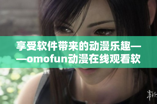 享受软件带来的动漫乐趣——omofun动漫在线观看软件
