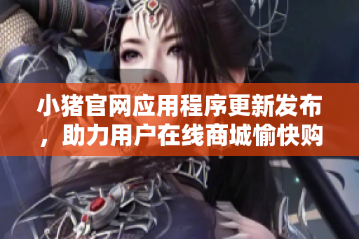 小猪官网应用程序更新发布，助力用户在线商城愉快购物
