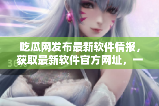 吃瓜网发布最新软件情报，获取最新软件官方网址，一站式解锁软件资讯