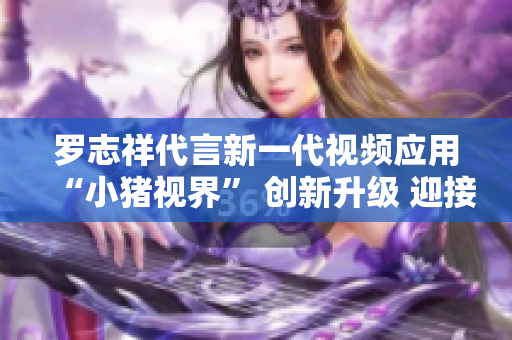 罗志祥代言新一代视频应用“小猪视界” 创新升级 迎接2019