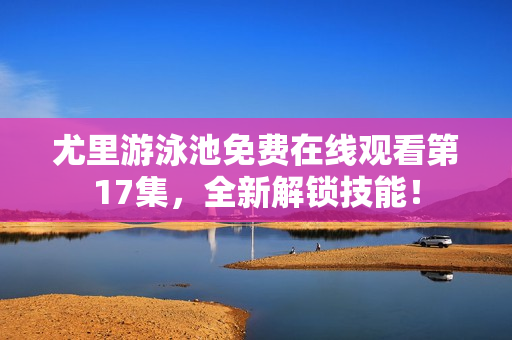 尤里游泳池免费在线观看第17集，全新解锁技能！