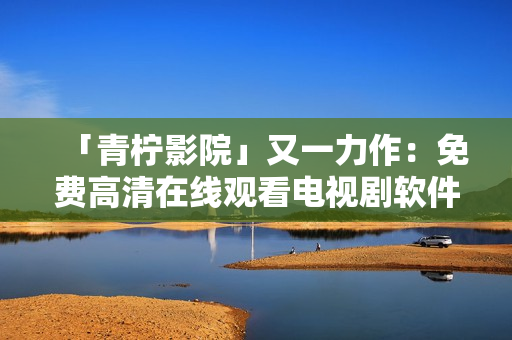 「青柠影院」又一力作：免费高清在线观看电视剧软件上线！