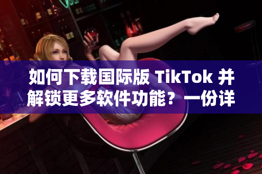 如何下载国际版 TikTok 并解锁更多软件功能？一份详细指南！