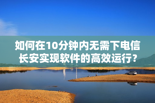 如何在10分钟内无需下电信长安实现软件的高效运行？