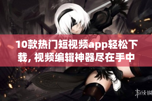 10款热门短视频app轻松下载, 视频编辑神器尽在手中