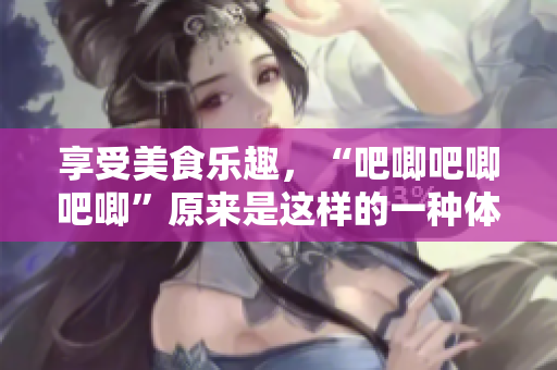 享受美食乐趣，“吧唧吧唧吧唧”原来是这样的一种体验