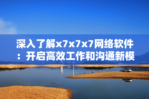 深入了解x7x7x7网络软件：开启高效工作和沟通新模式