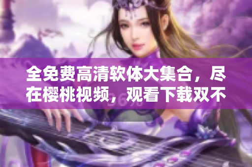 全免费高清软体大集合，尽在樱桃视频，观看下载双不误