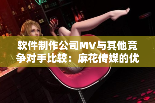 软件制作公司MV与其他竞争对手比较：麻花传媒的优势与劣势