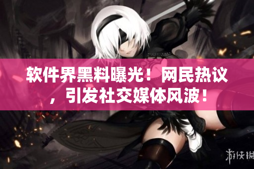 软件界黑料曝光！网民热议，引发社交媒体风波！