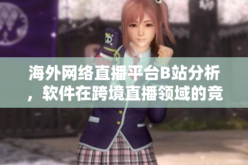 海外网络直播平台B站分析，软件在跨境直播领域的竞争优势