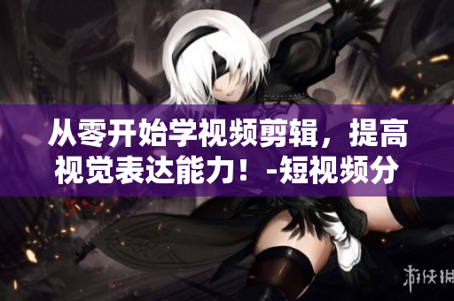 从零开始学视频剪辑，提高视觉表达能力！-短视频分享平台入口