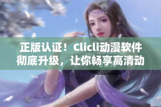 正版认证！Clicli动漫软件彻底升级，让你畅享高清动画