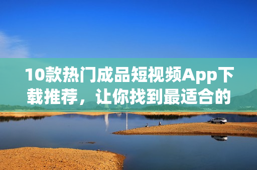 10款热门成品短视频App下载推荐，让你找到最适合的视频创作工具