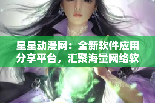 星星动漫网：全新软件应用分享平台，汇聚海量网络软件资源
