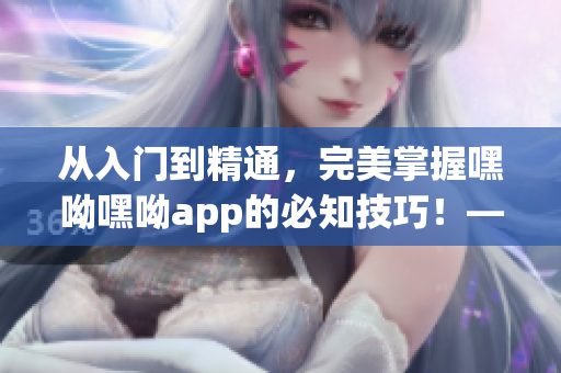 从入门到精通，完美掌握嘿呦嘿呦app的必知技巧！——软件推广攻略