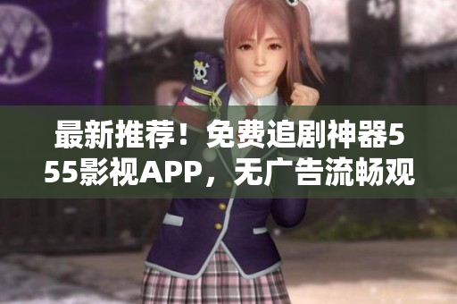 最新推荐！免费追剧神器555影视APP，无广告流畅观影体验