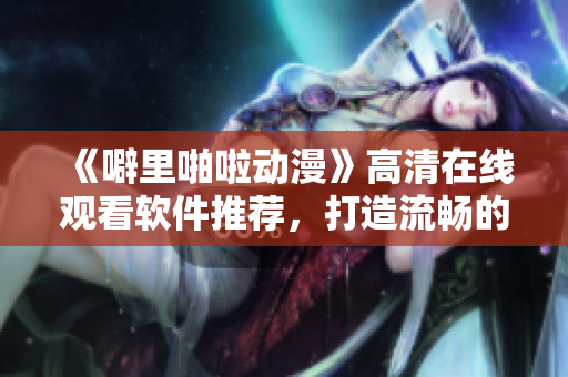 《噼里啪啦动漫》高清在线观看软件推荐，打造流畅的动漫观看体验