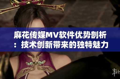 麻花传媒MV软件优势剖析：技术创新带来的独特魅力