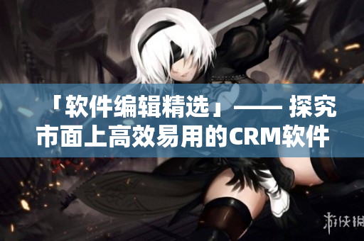 「软件编辑精选」—— 探究市面上高效易用的CRM软件