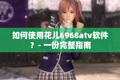 如何使用花儿6968atv软件？- 一份完整指南