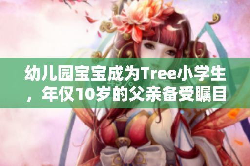 幼儿园宝宝成为Tree小学生，年仅10岁的父亲备受瞩目！