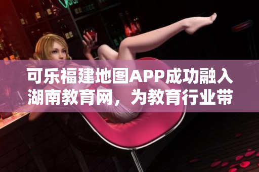 可乐福建地图APP成功融入湖南教育网，为教育行业带来智慧服务