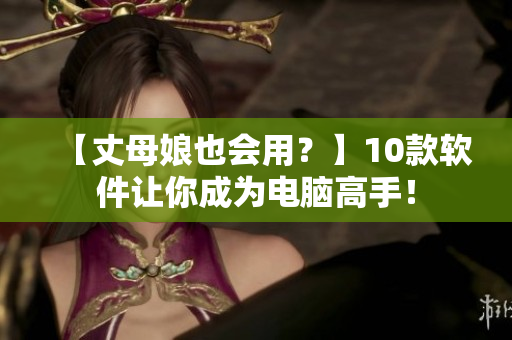 【丈母娘也会用？】10款软件让你成为电脑高手！