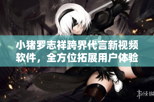 小猪罗志祥跨界代言新视频软件，全方位拓展用户体验