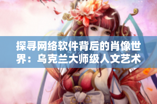 探寻网络软件背后的肖像世界：乌克兰大师级人文艺术摄影师是谁？