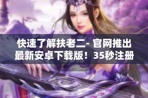 快速了解扶老二- 官网推出最新安卓下载版！35秒注册送现金奖励！