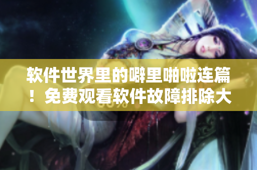 软件世界里的噼里啪啦连篇！免费观看软件故障排除大全！