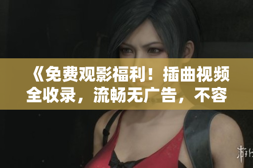 《免费观影福利！插曲视频全收录，流畅无广告，不容错过》