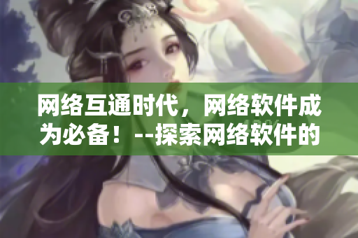 网络互通时代，网络软件成为必备！--探索网络软件的优秀文章精选