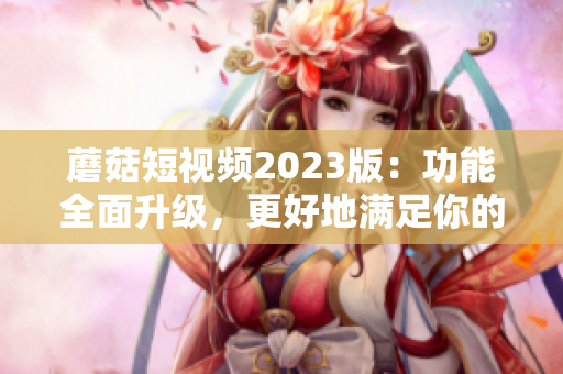 蘑菇短视频2023版：功能全面升级，更好地满足你的网络生活需求！