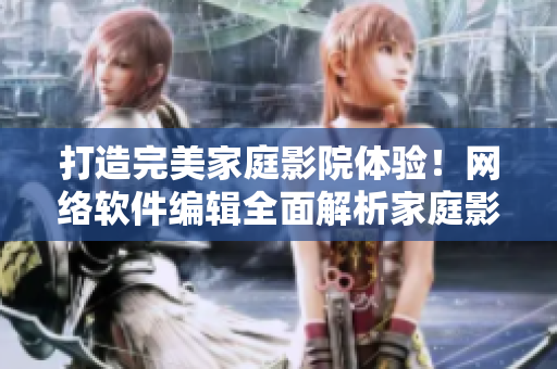 打造完美家庭影院体验！网络软件编辑全面解析家庭影院软件技术与选购指南